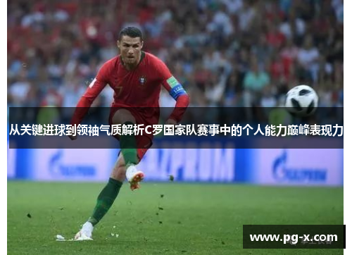 从关键进球到领袖气质解析C罗国家队赛事中的个人能力巅峰表现力