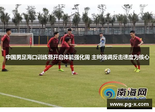 中国男足海口训练营开启体能强化周 主帅强调反击速度为核心
