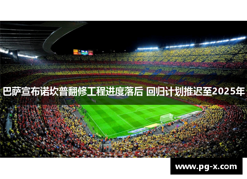 巴萨宣布诺坎普翻修工程进度落后 回归计划推迟至2025年