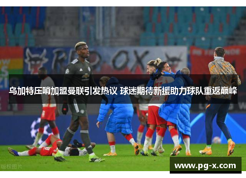 乌加特压哨加盟曼联引发热议 球迷期待新援助力球队重返巅峰