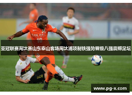 亚冠联赛淘汰赛山东泰山客场淘汰浦项制铁强势晋级八强震撼足坛