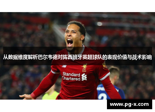 从数据维度解析巴尔韦德对阵西班牙英超球队的表现价值与战术影响
